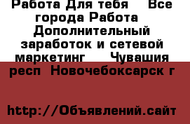 Работа Для тебя  - Все города Работа » Дополнительный заработок и сетевой маркетинг   . Чувашия респ.,Новочебоксарск г.